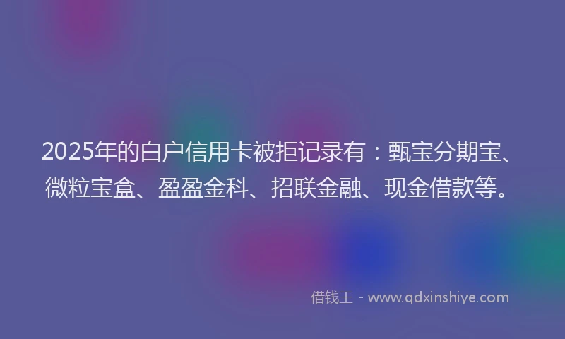 2025年的白户信用卡被拒记录有：甄宝分期宝、微粒宝盒、盈盈金科、招联金融、现金借款等。