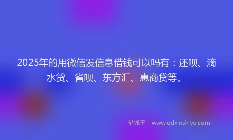 2025年的用微信发信息借钱可以吗有：还呗、滴水贷、省呗、东方汇、惠商贷等。
