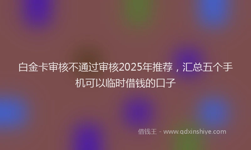 白金卡审核不通过审核2025年推荐，汇总五个手机可以临时借钱的口子