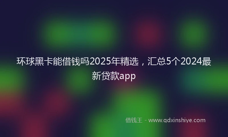 环球黑卡能借钱吗2025年精选，汇总5个2024最新贷款app