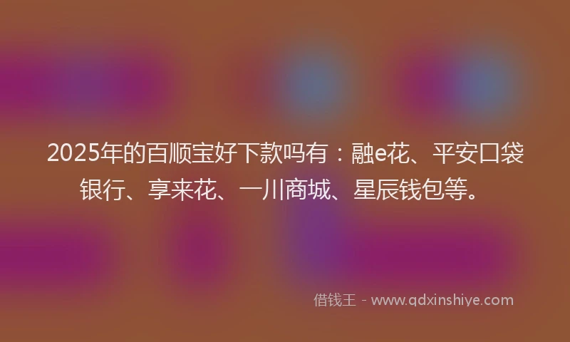 2025年的百顺宝好下款吗有：融e花、平安口袋银行、享来花、一川商城、星辰钱包等。