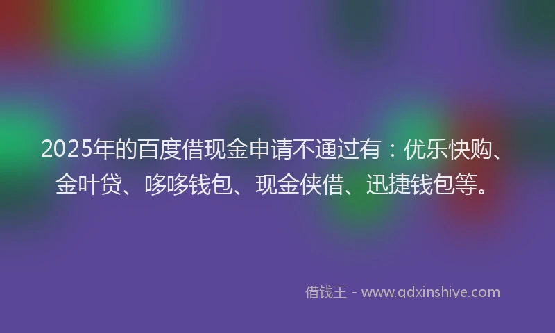 2025年的百度借现金申请不通过有：优乐快购、金叶贷、哆哆钱包、现金侠借、迅捷钱包等。