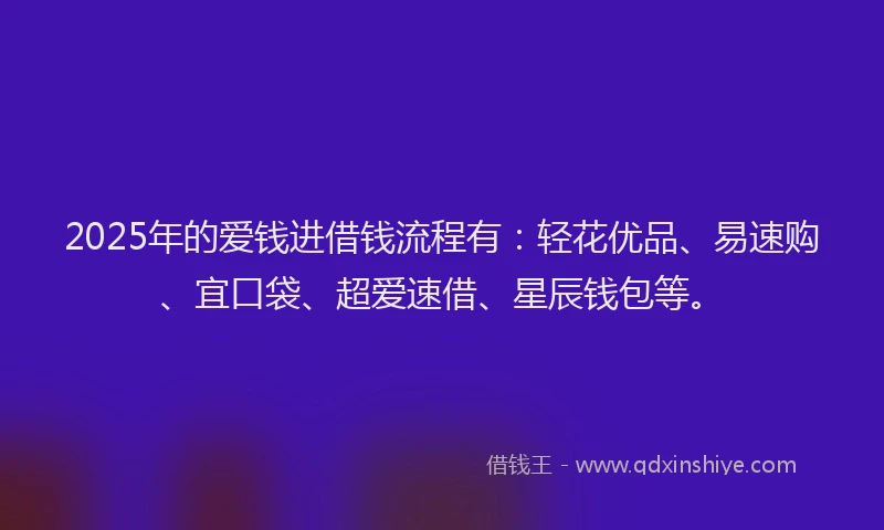 2025年的爱钱进借钱流程有：轻花优品、易速购、宜口袋、超爱速借、星辰钱包等。