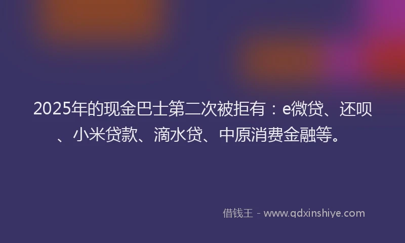 2025年的现金巴士第二次被拒有：e微贷、还呗、小米贷款、滴水贷、中原消费金融等。