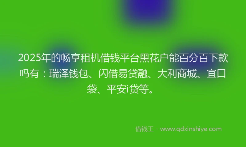 2025年的畅享租机借钱平台黑花户能百分百下款吗有：瑞泽钱包、闪借易贷融、大利商城、宜口袋、平安i贷等。