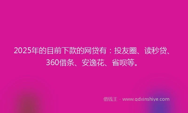 2025年的目前下款的网贷有：投友圈、读秒贷、360借条、安逸花、省呗等。