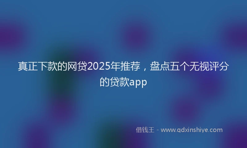 真正下款的网贷2025年推荐，盘点五个无视评分的贷款app