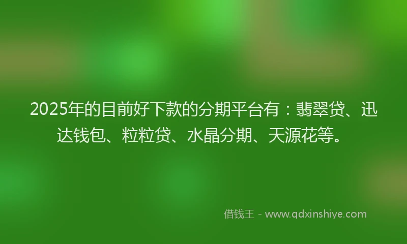 2025年的目前好下款的分期平台有：翡翠贷、迅达钱包、粒粒贷、水晶分期、天源花等。