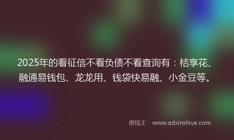 2025年的看征信不看负债不看查询有：桔享花、融通易钱包、龙龙用、钱袋快易融、小金豆等。