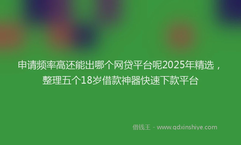 申请频率高还能出哪个网贷平台呢2025年精选，整理五个18岁借款神器快速下款平台