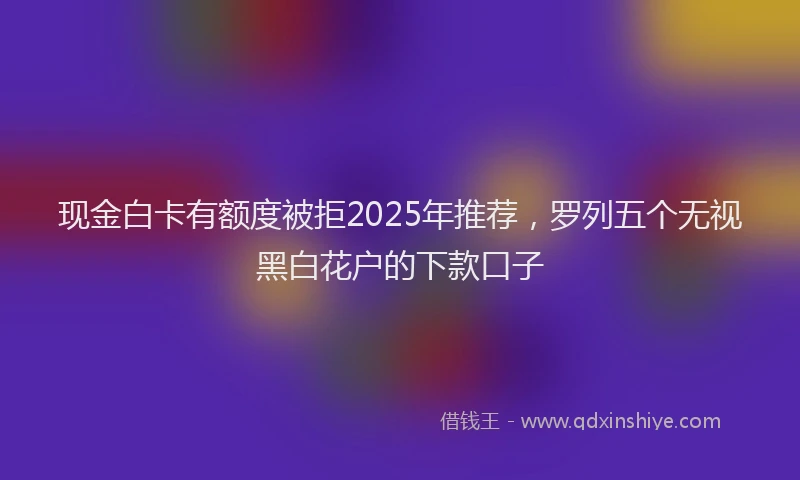 现金白卡有额度被拒2025年推荐，罗列五个无视黑白花户的下款口子