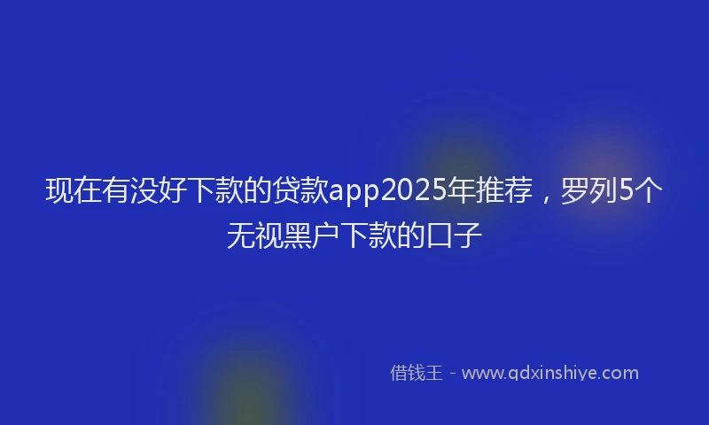 现在有没好下款的贷款app2025年推荐，罗列5个无视黑户下款的口子