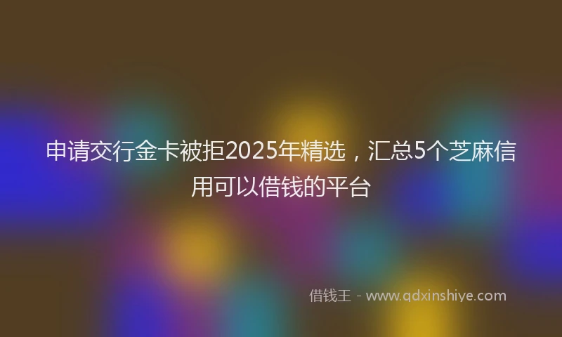 申请交行金卡被拒2025年精选，汇总5个芝麻信用可以借钱的平台