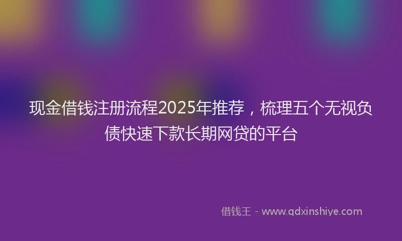 现金借钱注册流程2025年推荐，梳理五个无视负债快速下款长期网贷的平台