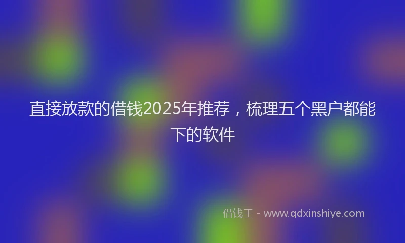 直接放款的借钱2025年推荐，梳理五个黑户都能下的软件