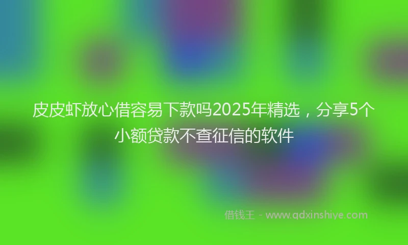 皮皮虾放心借容易下款吗2025年精选，分享5个小额贷款不查征信的软件