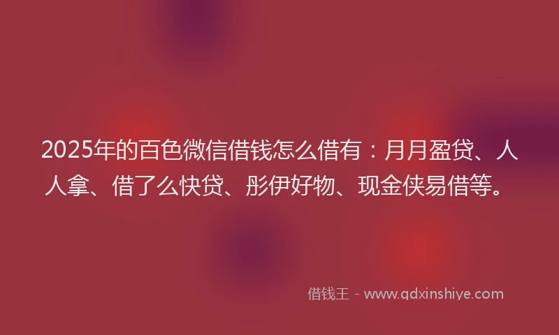 2025年的百色微信借钱怎么借有：月月盈贷、人人拿、借了么快贷、彤伊好物、现金侠易借等。