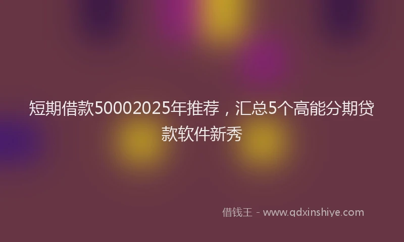 短期借款50002025年推荐，汇总5个高能分期贷款软件新秀