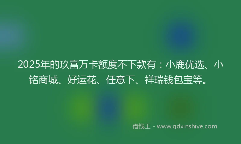 2025年的玖富万卡额度不下款有：小鹿优选、小铭商城、好运花、任意下、祥瑞钱包宝等。