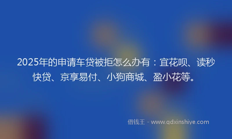 2025年的申请车贷被拒怎么办有：宜花呗、读秒快贷、京享易付、小狗商城、盈小花等。