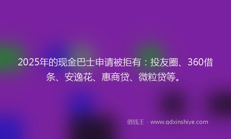2025年的现金巴士申请被拒有：投友圈、360借条、安逸花、惠商贷、微粒贷等。