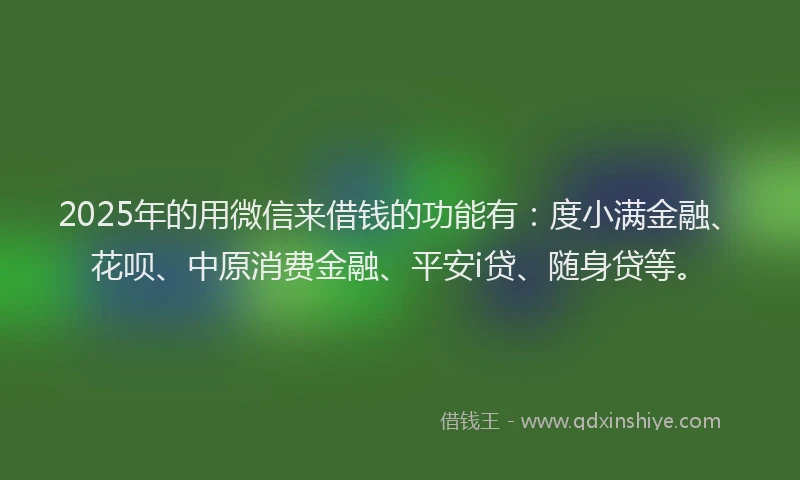 2025年的用微信来借钱的功能有：度小满金融、花呗、中原消费金融、平安i贷、随身贷等。