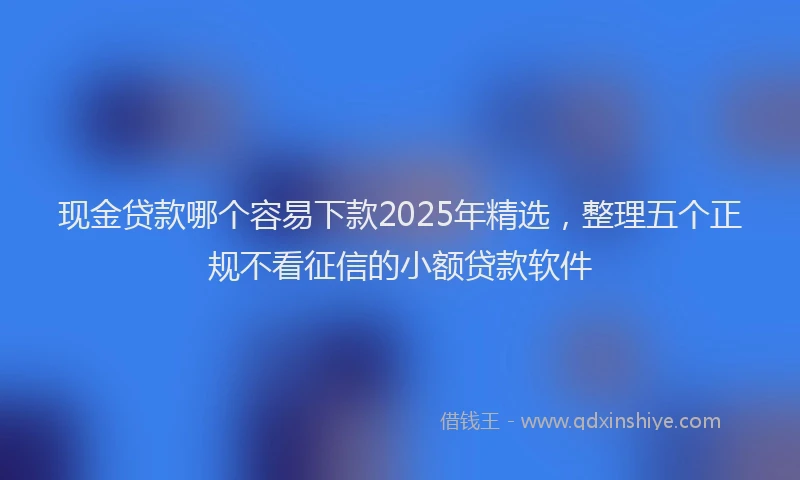 现金贷款哪个容易下款2025年精选，整理五个正规不看征信的小额贷款软件