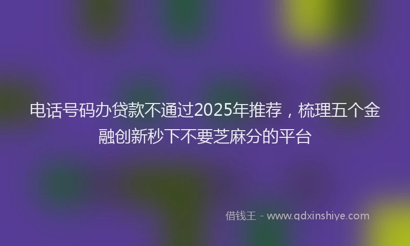 电话号码办贷款不通过2025年推荐，梳理五个金融创新秒下不要芝麻分的平台