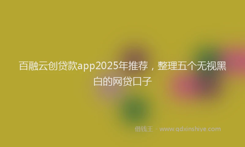 百融云创贷款app2025年推荐，整理五个无视黑白的网贷口子