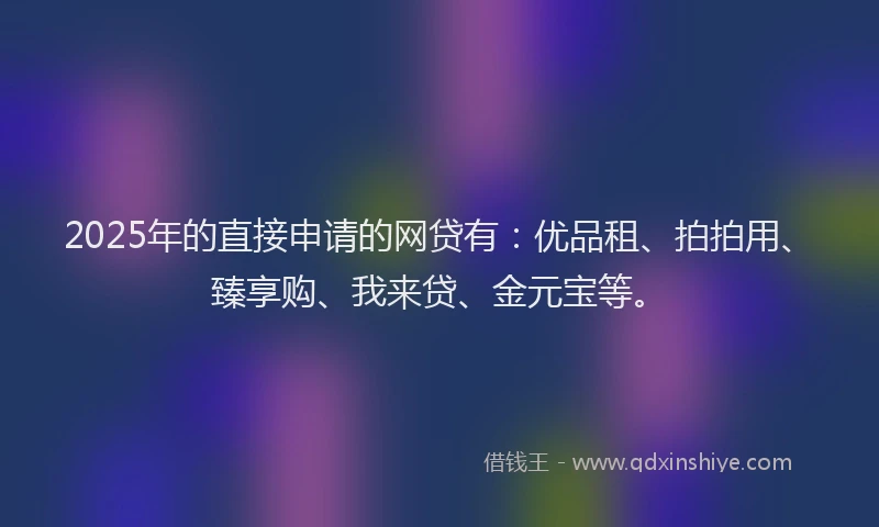 2025年的直接申请的网贷有：优品租、拍拍用、臻享购、我来贷、金元宝等。