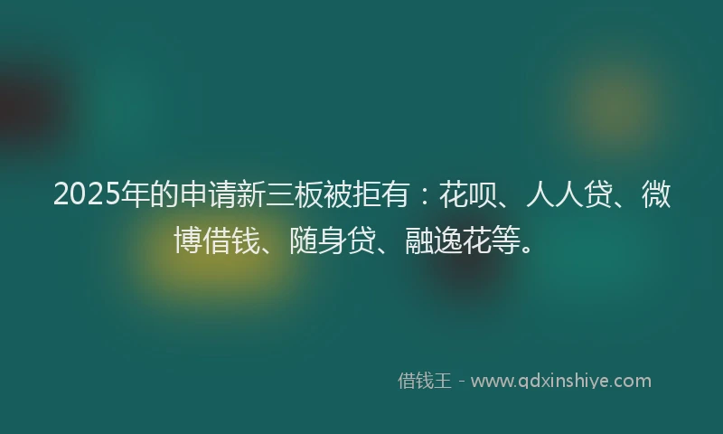 2025年的申请新三板被拒有：花呗、人人贷、微博借钱、随身贷、融逸花等。