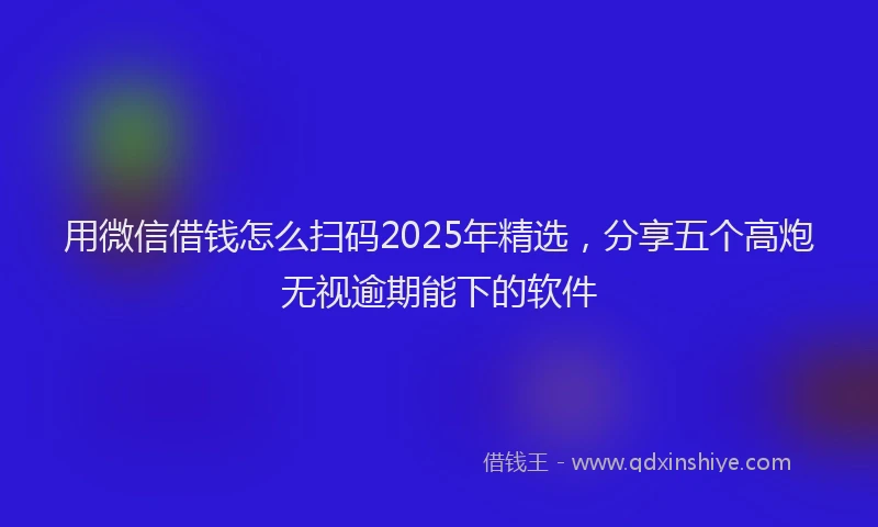 用微信借钱怎么扫码2025年精选，分享五个高炮无视逾期能下的软件