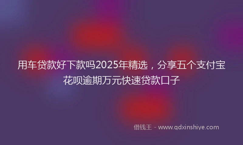 用车贷款好下款吗2025年精选，分享五个支付宝花呗逾期万元快速贷款口子