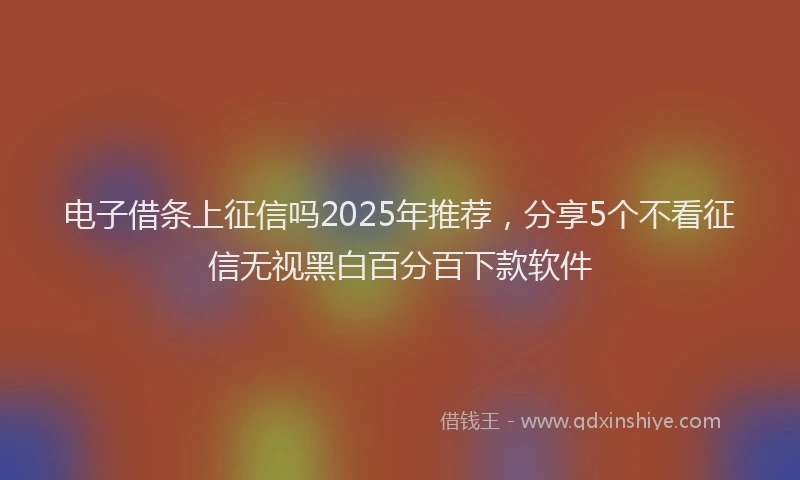 电子借条上征信吗2025年推荐，分享5个不看征信无视黑白百分百下款软件