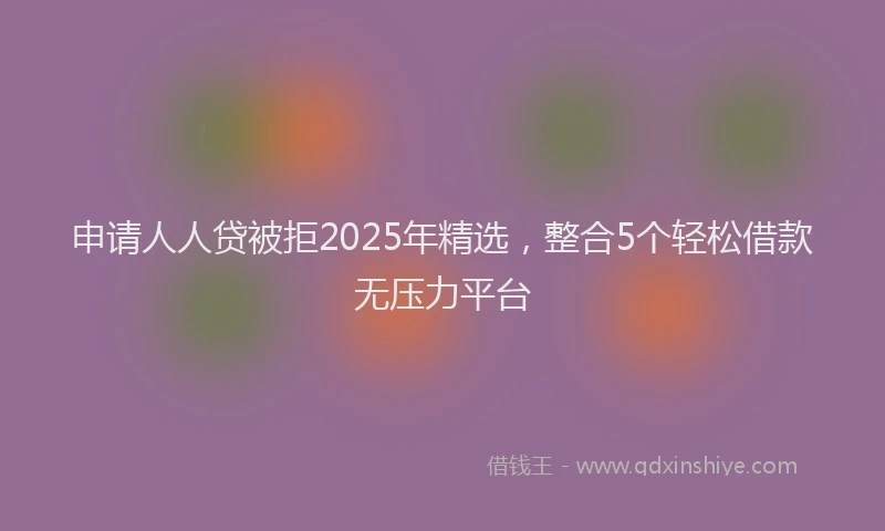 申请人人贷被拒2025年精选，整合5个轻松借款无压力平台