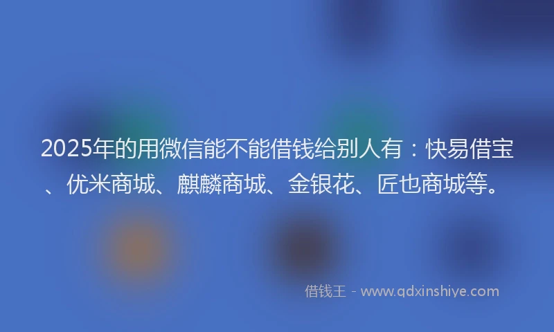 2025年的用微信能不能借钱给别人有：快易借宝、优米商城、麒麟商城、金银花、匠也商城等。