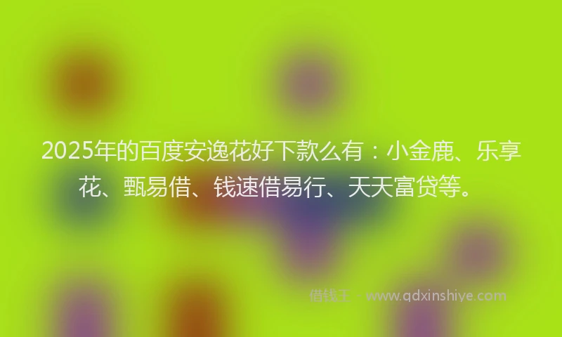 2025年的百度安逸花好下款么有：小金鹿、乐享花、甄易借、钱速借易行、天天富贷等。