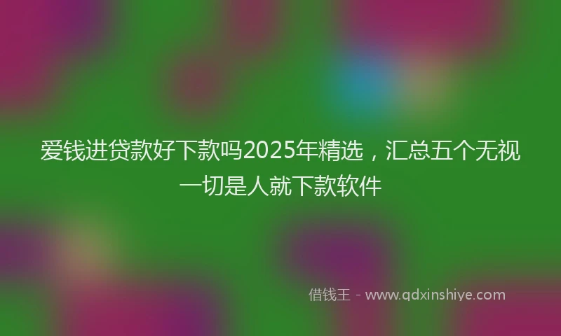 爱钱进贷款好下款吗2025年精选，汇总五个无视一切是人就下款软件
