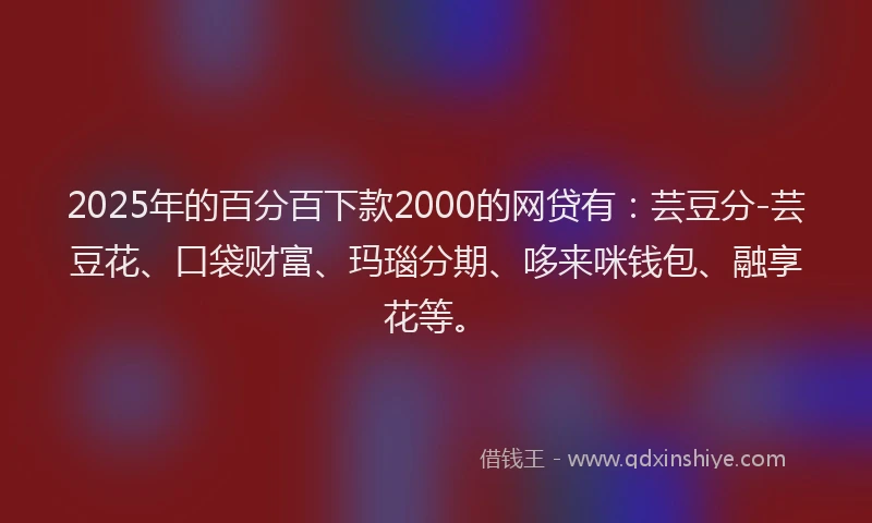 2025年的百分百下款2000的网贷有：芸豆分-芸豆花、口袋财富、玛瑙分期、哆来咪钱包、融享花等。