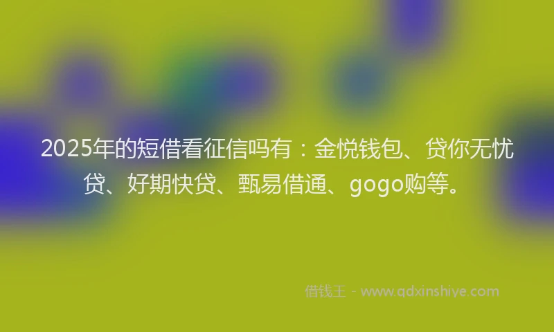 2025年的短借看征信吗有：金悦钱包、贷你无忧贷、好期快贷、甄易借通、gogo购等。