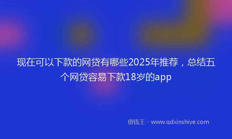 现在可以下款的网贷有哪些2025年推荐，总结五个网贷容易下款18岁的app