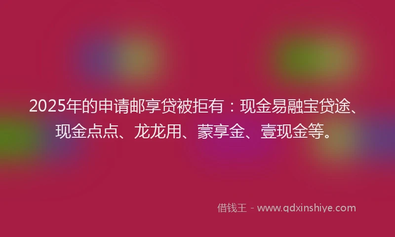 2025年的申请邮享贷被拒有：现金易融宝贷途、现金点点、龙龙用、蒙享金、壹现金等。