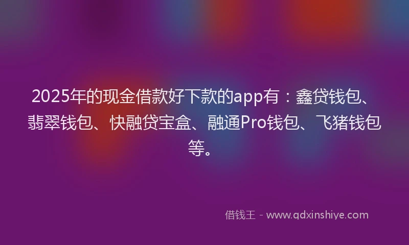 2025年的现金借款好下款的app有：鑫贷钱包、翡翠钱包、快融贷宝盒、融通Pro钱包、飞猪钱包等。
