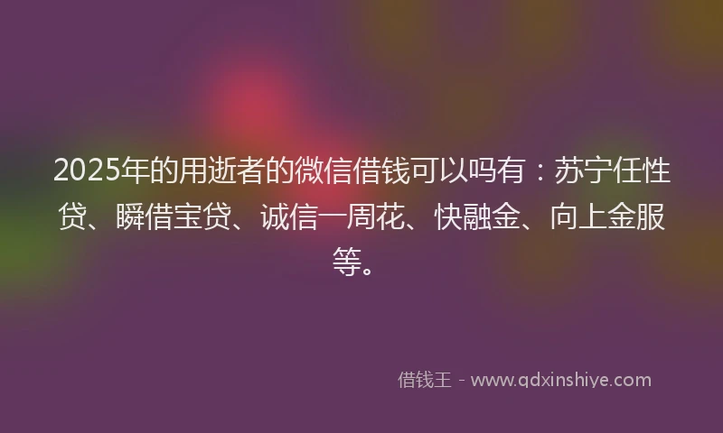 2025年的用逝者的微信借钱可以吗有：苏宁任性贷、瞬借宝贷、诚信一周花、快融金、向上金服等。