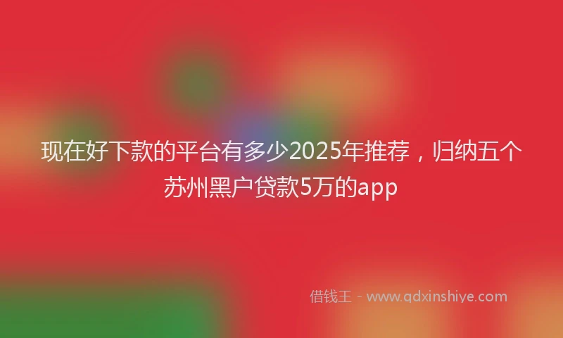 现在好下款的平台有多少2025年推荐，归纳五个苏州黑户贷款5万的app