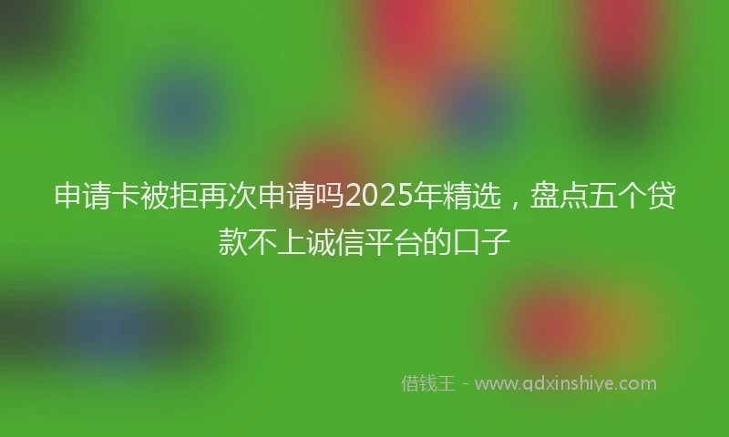 申请卡被拒再次申请吗2025年精选，盘点五个贷款不上诚信平台的口子