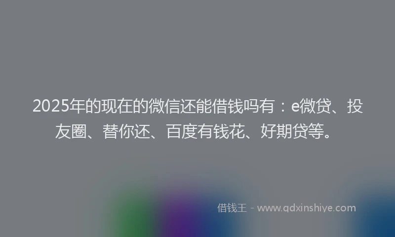2025年的现在的微信还能借钱吗有：e微贷、投友圈、替你还、百度有钱花、好期贷等。