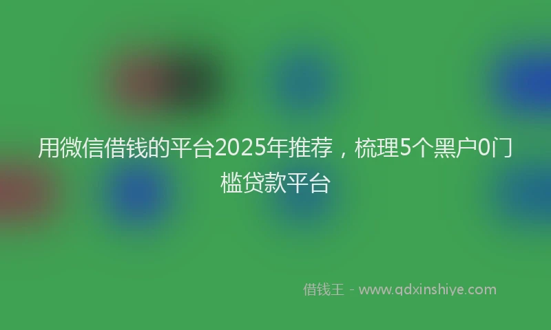 用微信借钱的平台2025年推荐，梳理5个黑户0门槛贷款平台