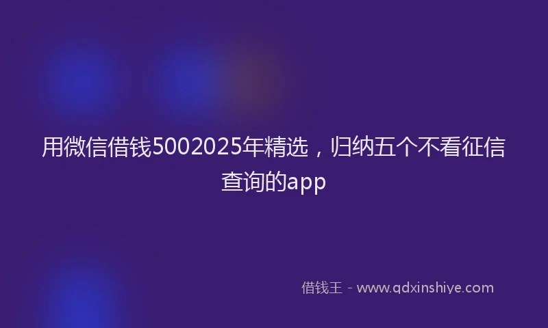 用微信借钱5002025年精选，归纳五个不看征信查询的app