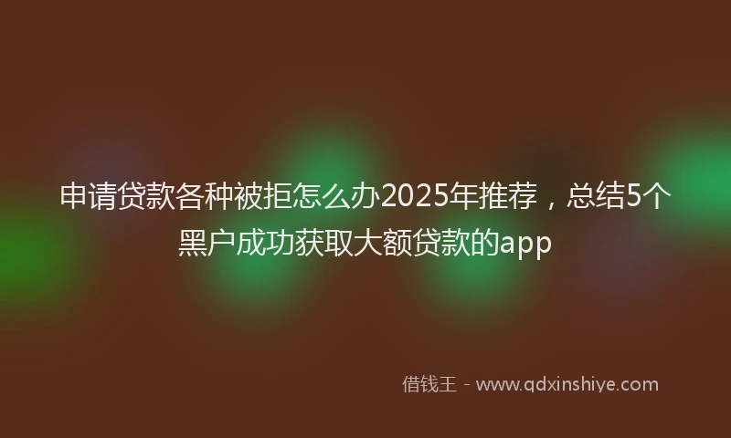 申请贷款各种被拒怎么办2025年推荐，总结5个黑户成功获取大额贷款的app